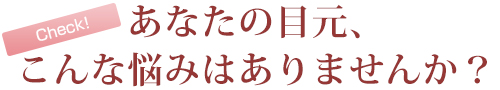 あなたの目元、こんなお悩みはありませんか？